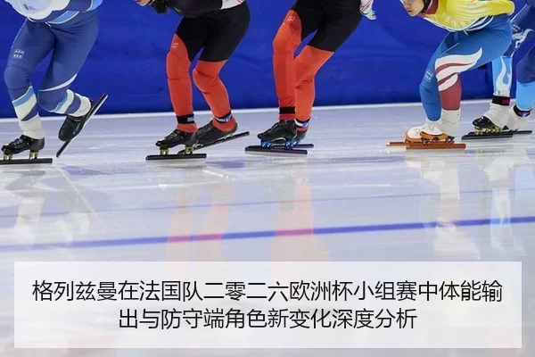 格列兹曼在法国队二零二六欧洲杯小组赛中体能输出与防守端角色新变化深度分析