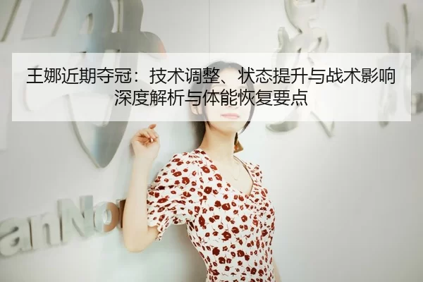 王娜近期夺冠：技术调整、状态提升与战术影响深度解析与体能恢复要点